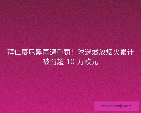 拜仁慕尼黑再遭重罚！球迷燃放烟火累计被罚超 10 万欧元