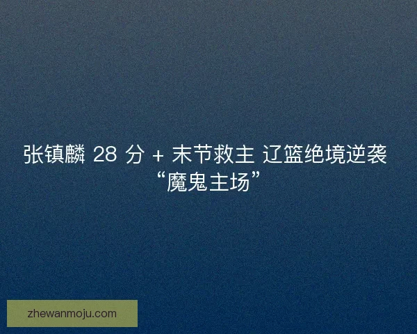 张镇麟 28 分 + 末节救主 辽篮绝境逆袭 “魔鬼主场”
