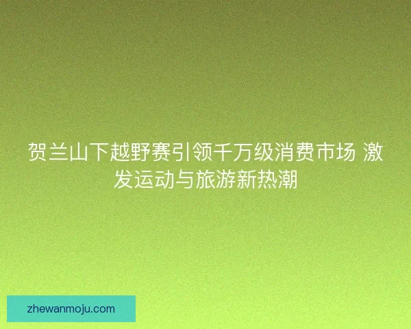 贺兰山下越野赛引领千万级消费市场 激发运动与旅游新热潮