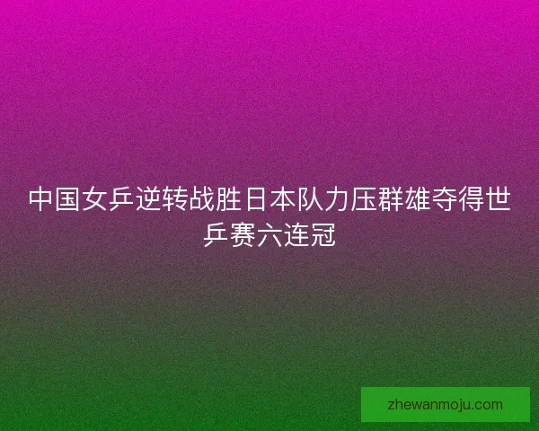中国女乒逆转战胜日本队力压群雄夺得世乒赛六连冠