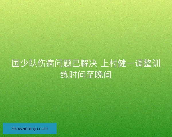 国少队伤病问题已解决 上村健一调整训练时间至晚间