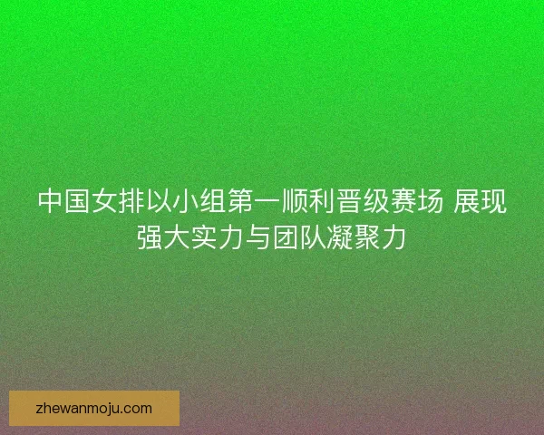 中国女排以小组第一顺利晋级赛场 展现强大实力与团队凝聚力