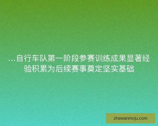 …自行车队第一阶段参赛训练成果显著经验积累为后续赛事奠定坚实基础